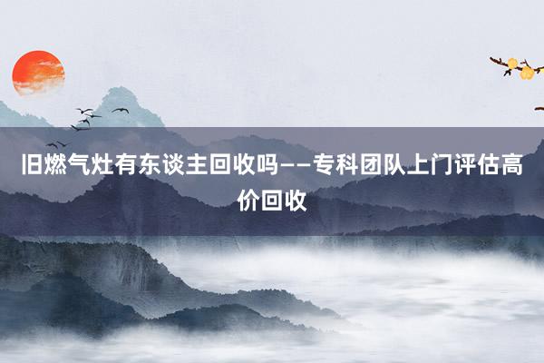 旧燃气灶有东谈主回收吗——专科团队上门评估高价回收