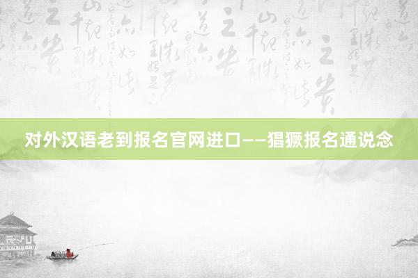 对外汉语老到报名官网进口——猖獗报名通说念